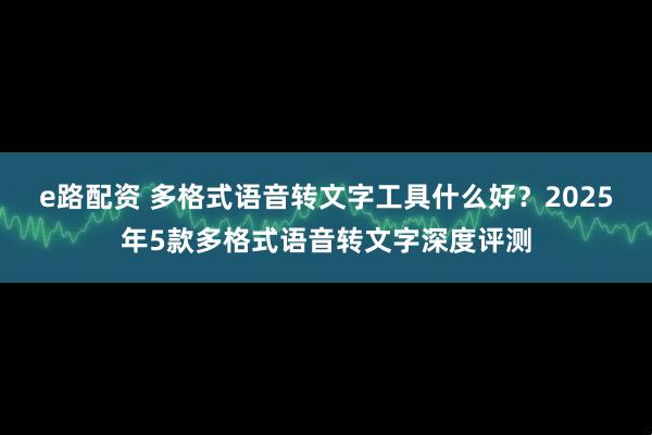 e路配资 多格式语音转文字工具什么好？2025年5款多格式语音转文字深度评测