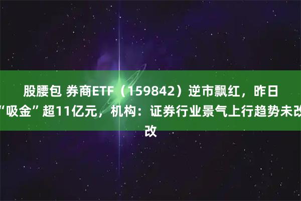 股腰包 券商ETF(159842)逆市飘红,昨日“吸金”超11亿元,机构:证券行业景气上行趋势未改
