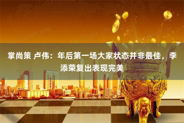 掌尚策 卢伟：年后第一场大家状态并非最佳，李添荣复出表现完美