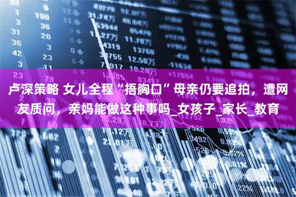 卢深策略 女儿全程“捂胸口”母亲仍要追拍,遭网友质问,亲妈能做这种事吗_女孩子_家长_教育