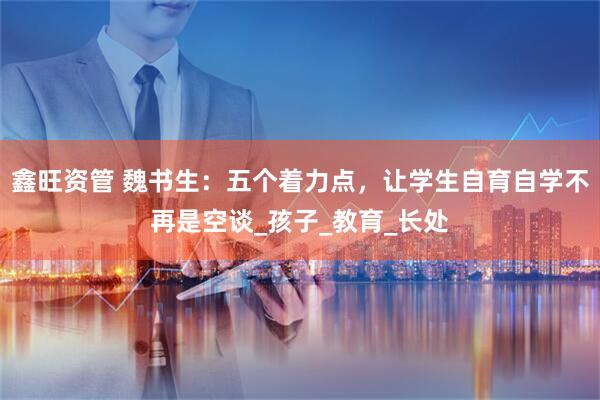 鑫旺资管 魏书生:五个着力点,让学生自育自学不再是空谈_孩子_教育_长处