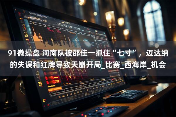 91微操盘 河南队被邵佳一抓住“七寸”,迈达纳的失误和红牌导致天崩开局_比赛_西海岸_机会