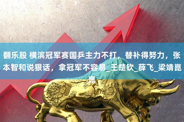 翻乐股 横滨冠军赛国乒主力不打，替补得努力，张本智和说狠话，拿冠军不容易_王楚钦_薛飞_梁靖崑