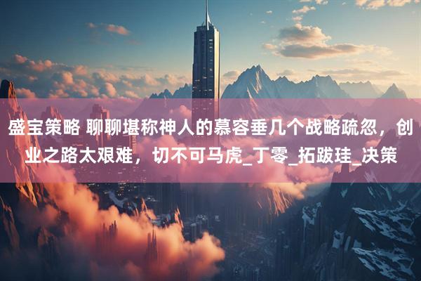 盛宝策略 聊聊堪称神人的慕容垂几个战略疏忽,创业之路太艰难,切不可马虎_丁零_拓跋珪_决策
