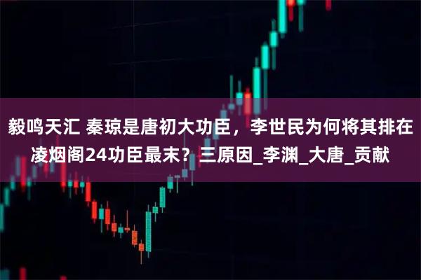 毅鸣天汇 秦琼是唐初大功臣,李世民为何将其排在凌烟阁24功臣最末?三原因_李渊_大唐_贡献