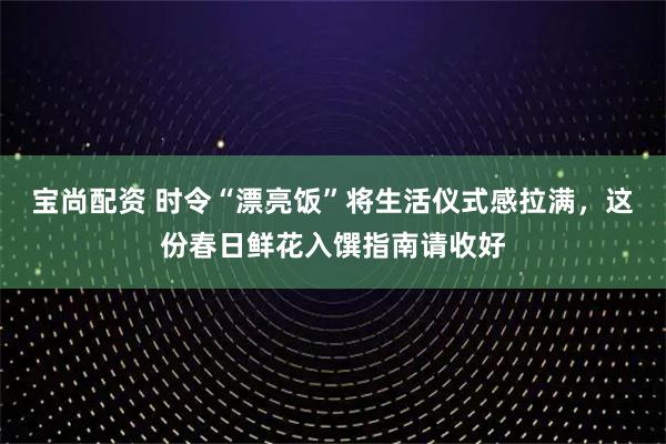 宝尚配资 时令“漂亮饭”将生活仪式感拉满，这份春日鲜花入馔指南请收好