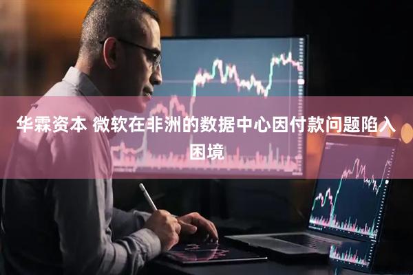 华霖资本 微软在非洲的数据中心因付款问题陷入困境