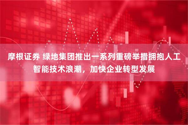 摩根证券 绿地集团推出一系列重磅举措拥抱人工智能技术浪潮，加快企业转型发展