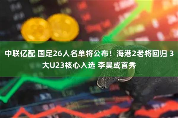 中联亿配 国足26人名单将公布！海港2老将回归 3大U23核心入选 李昊或首秀