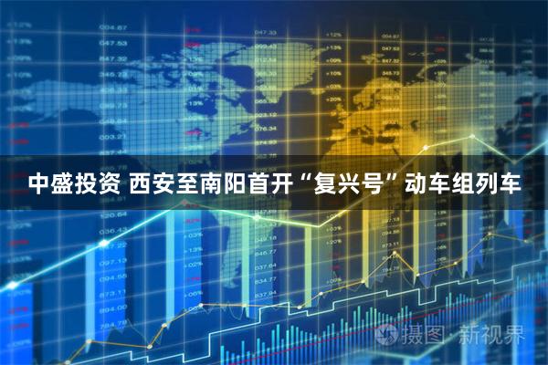 中盛投资 西安至南阳首开“复兴号”动车组列车