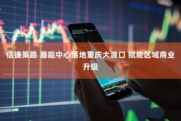 信捷策路 潜能中心落地重庆大渡口 赋能区域商业升级