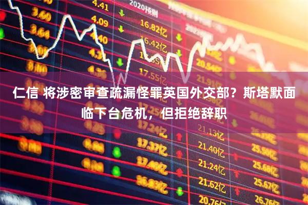 仁信 将涉密审查疏漏怪罪英国外交部？斯塔默面临下台危机，但拒绝辞职