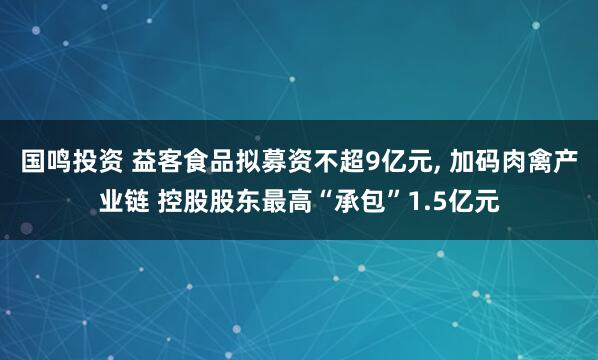 国鸣投资 益客食品拟募资不超9亿元, 加码肉禽产业链 控股股东最高“承包”1.5亿元