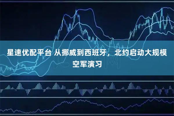 星速优配平台 从挪威到西班牙，北约启动大规模空军演习