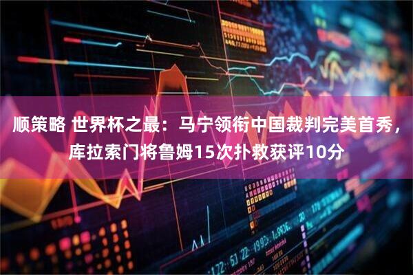 顺策略 世界杯之最：马宁领衔中国裁判完美首秀，库拉索门将鲁姆15次扑救获评10分