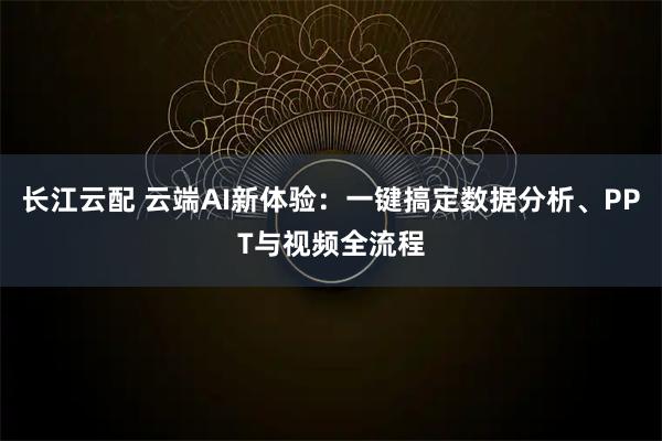 长江云配 云端AI新体验:一键搞定数据分析、PPT与视频全流程