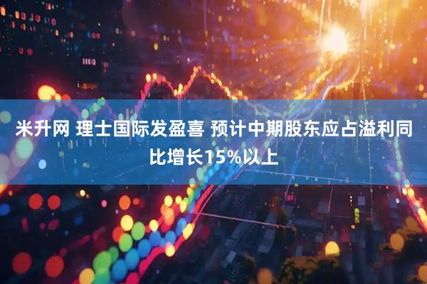 米升网 理士国际发盈喜 预计中期股东应占溢利同比增长15%以上