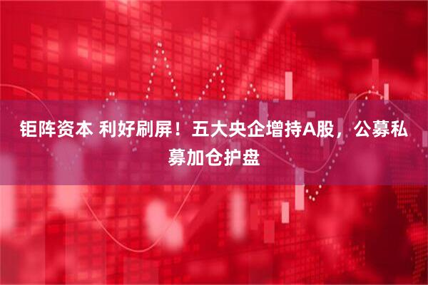 钜阵资本 利好刷屏！五大央企增持A股，公募私募加仓护盘