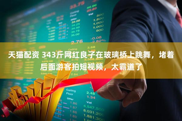 天猫配资 343斤网红良子在玻璃桥上跳舞，堵着后面游客拍短视频，太霸道了