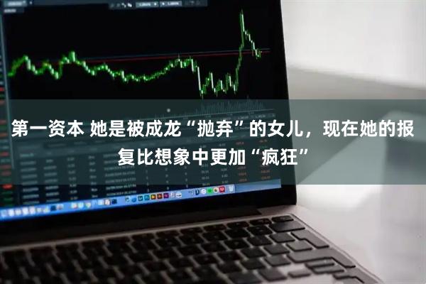 第一资本 她是被成龙“抛弃”的女儿，现在她的报复比想象中更加“疯狂”
